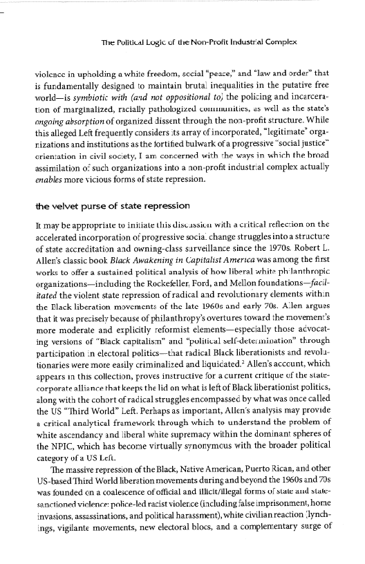 ‘The Political Logic of the Non-Profit Industral Complex

violence in upholding a white freedom, sccial “peace,” and “law and orde:” that
is fundamentally designed to maintain brutal inequalities in the putative free
world—is symbiotic with (and not oppositional to} the policing and incarcera-
tion of marginalized, racially pathologized communities, 2s well as the state’s
ongoing absorption of organized dissent through the non-profit structure. While
this alleged Left frequently considers ts array of incorporated, “legitimate” orgs-
rrizations and institutions as the fortified bulwark of a progressive “social justice”

 

crientation in civil society, I am concerned with the ways in which the broad
assimilation 0° such organizations into a non-profit industrial complex actually
‘enables more vicious forms of stte repression.

the velvet purse of state repression

Ik may be appropriate to initiate this discassieu with a critical reflecsion on the
accelerated incorporation of progressive socia: change strugglesinto a structure
of state accreditation and owning-class surveillance since the 1970s. Robert L.
Allen's classic book Black Awakening in Capitalist America was among the first
‘works to offer a sustained political analysis of how liberal white ph'lanthropic
“organizations—including the Rockefeller, Ford, and Mellon foundations—facil-
itated the violent state repression of radical and revolutionsry «lements with:n
the Black liberation movements of the late 1960s and early 70s, Allen argues
that it was precisely because of philanthropy’s overtures toward the movement's
more moderate and explicitly reformist elements—especially those acvocet-
ing versions of “Black capitalism” and ‘political selfdetetmination” through
participation in electoral politics—that radical Black liberationists and revol4:
tionaries were more easily criminalized and liquicated. Allen's acccunt, which
appears in this collection, proves instructive for a current critique of the state-
corporate alliance that keeps the lid on what is leftof Black liberationist politics,
along with the cohort of radical struggles encompassec by what was once called
the US “Third World” Left. Perhaps as important, Allen’s analysis may provide
8 critical analytical framework through which to understand the problem of
white ascendancy and liberal white supremacy within the dominant spheres of
the NPIC, which has become virtually synonymous with the broader political
category of a US Left

“The massive repression of the Black, Netive American, Puerto Rican, and other
US-based Third World liberation movements daring and beyend the 1960s and 70s
was founded cn a coalescence of official and ilicit/legal forms of sate ad state-
sanctioned violence: police-led racist violerce (including ‘alse imprisonment, home
invasions, assessinations, and political harassment), white civilian reaction ‘lynch-
ings, vigilante movements, new electoral blocs, and a complementary surge of

 
